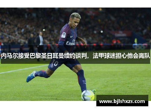内马尔接受巴黎圣日耳曼续约谈判，法甲球迷担心他会离队