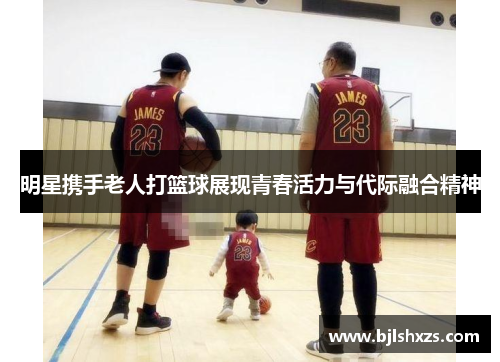 明星携手老人打篮球展现青春活力与代际融合精神