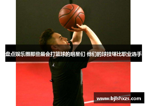 盘点娱乐圈那些最会打篮球的明星们 他们的球技堪比职业选手