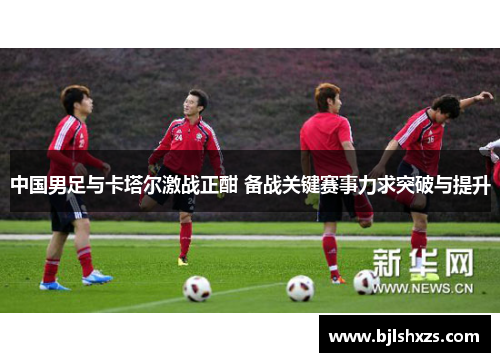中国男足与卡塔尔激战正酣 备战关键赛事力求突破与提升